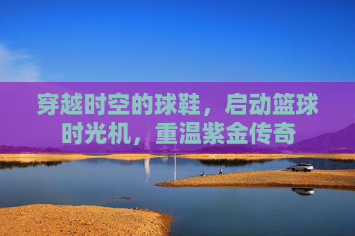穿越时空的球鞋,启动篮球时光机,重温紫金传奇