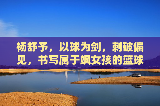 杨舒予,以球为剑,刺破偏见,书写属于飒女孩的篮球时代