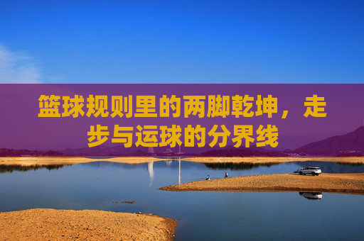 篮球规则里的两脚乾坤,走步与运球的分界线