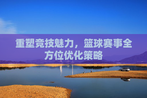 重塑竞技魅力,篮球赛事全方位优化策略