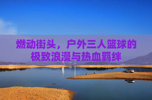 燃动街头,户外三人篮球的极致浪漫与热血羁绊