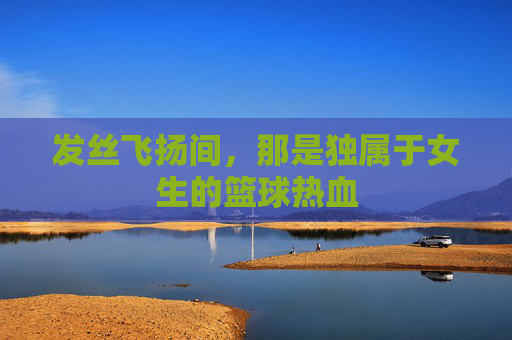 发丝飞扬间,那是独属于女生的篮球热血