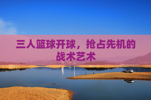 三人篮球开球,抢占先机的战术艺术