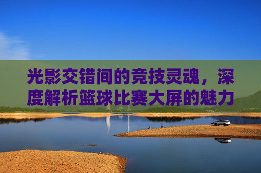 光影交错间的竞技灵魂,深度解析篮球比赛大屏的魅力与作用