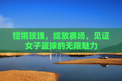 铿锵玫瑰,绽放赛场,见证女子篮球的无限魅力