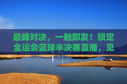 巅峰对决，一触即发！锁定全运会篮球半决赛直播，见证冠军之路