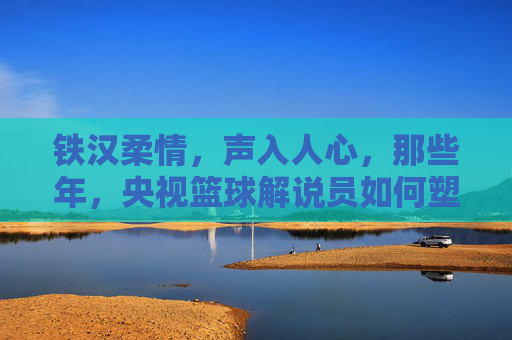 铁汉柔情，声入人心，那些年，央视篮球解说员如何塑造我们的篮球记忆