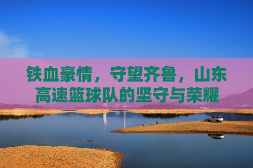 铁血豪情,守望齐鲁,山东高速篮球队的坚守与荣耀