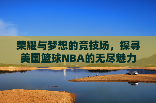荣耀与梦想的竞技场，探寻美国篮球NBA的无尽魅力