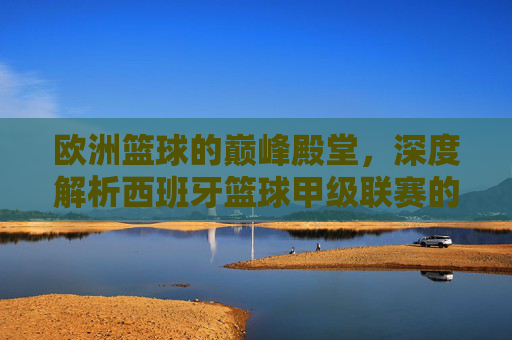 欧洲篮球的巅峰殿堂,深度解析西班牙篮球甲级联赛的魅力与传奇
