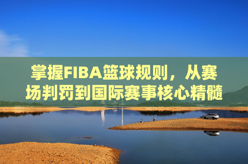 掌握FIBA篮球规则,从赛场判罚到国际赛事核心精髓