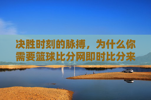 决胜时刻的脉搏,为什么你需要篮球比分网即时比分来掌控全场