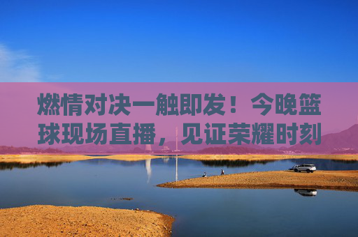 燃情对决一触即发!今晚篮球现场直播,见证荣耀时刻