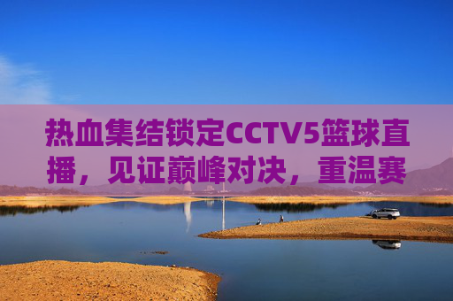 热血集结锁定CCTV5篮球直播,见证巅峰对决,重温赛场激情