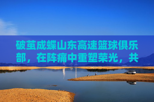 破茧成蝶山东高速篮球俱乐部,在阵痛中重塑荣光,共赴新赛季征程