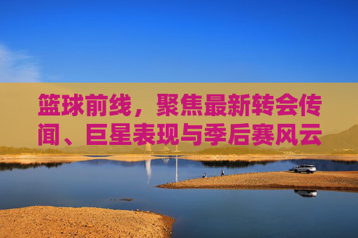 篮球前线,聚焦最新转会传闻、巨星表现与季后赛风云