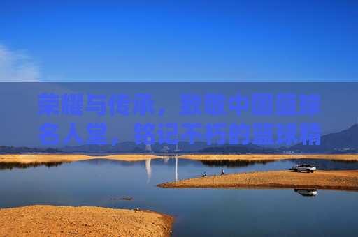 荣耀与传承,致敬中国篮球名人堂,铭记不朽的篮球精神