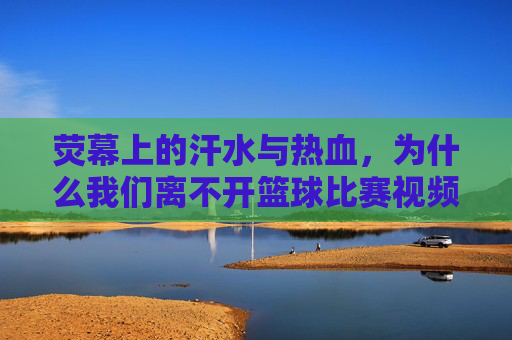 荧幕上的汗水与热血,为什么我们离不开篮球比赛视频