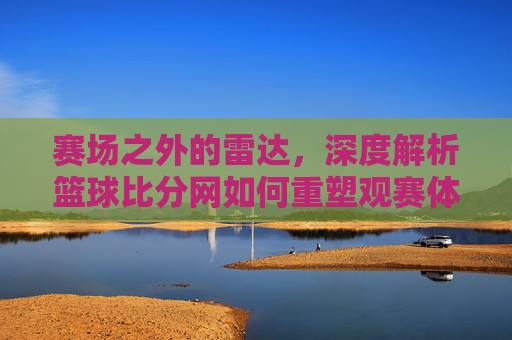 赛场之外的雷达，深度解析篮球比分网如何重塑观赛体验