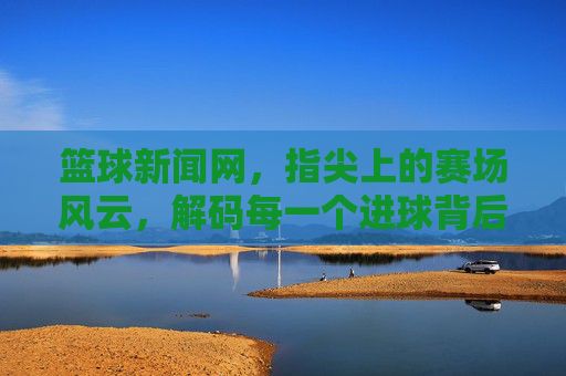 篮球新闻网,指尖上的赛场风云,解码每一个进球背后的故事