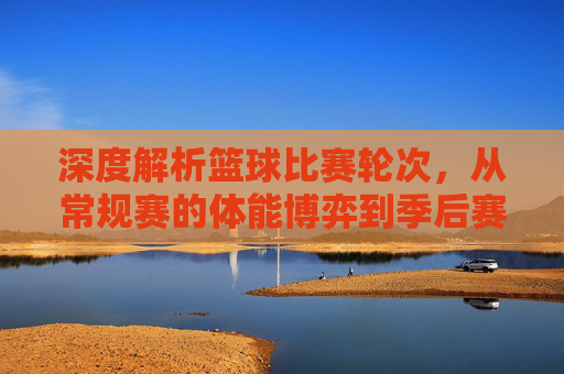深度解析篮球比赛轮次,从常规赛的体能博弈到季后赛的生死决胜