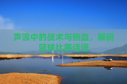 声浪中的战术与热血,解码篮球比赛话语