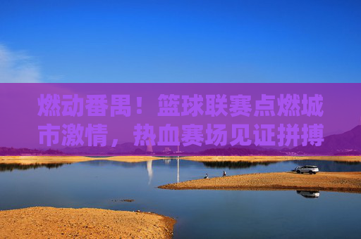 燃动番禺!篮球联赛点燃城市激情,热血赛场见证拼搏与荣耀