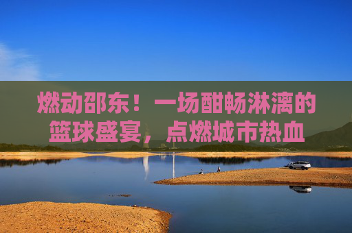 燃动邵东！一场酣畅淋漓的篮球盛宴，点燃城市热血