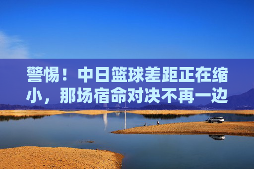 警惕！中日篮球差距正在缩小，那场宿命对决不再一边倒