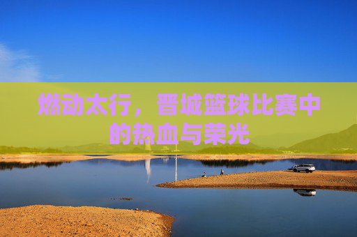 燃动太行,晋城篮球比赛中的热血与荣光