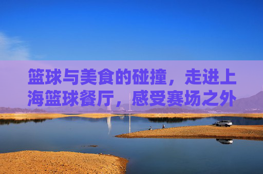 篮球与美食的碰撞，走进上海篮球餐厅，感受赛场之外的激情