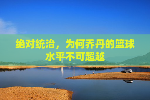 绝对统治,为何乔丹的篮球水平不可超越