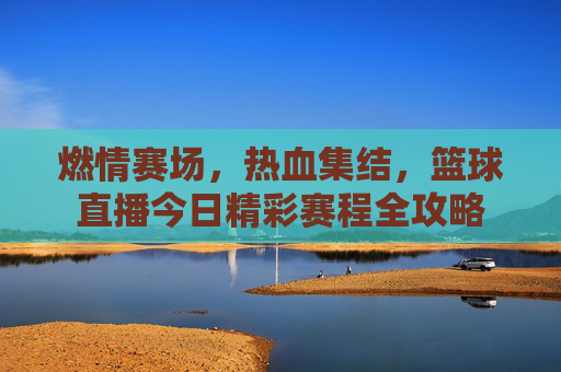 燃情赛场,热血集结,篮球直播今日精彩赛程全攻略