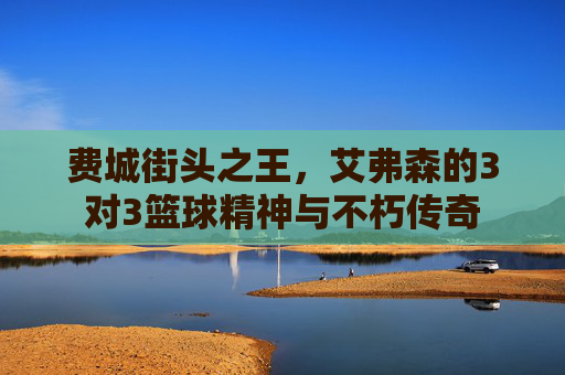 费城街头之王,艾弗森的3对3篮球精神与不朽传奇