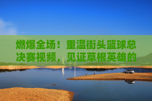 燃爆全场!重温街头篮球总决赛视频,见证草根英雄的逆袭时刻