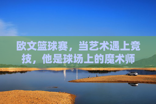 欧文篮球赛,当艺术遇上竞技,他是球场上的魔术师