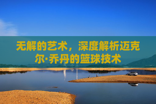 无解的艺术,深度解析迈克尔·乔丹的篮球技术