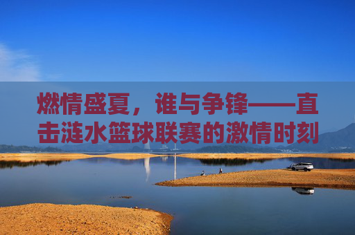 燃情盛夏，谁与争锋——直击涟水篮球联赛的激情时刻