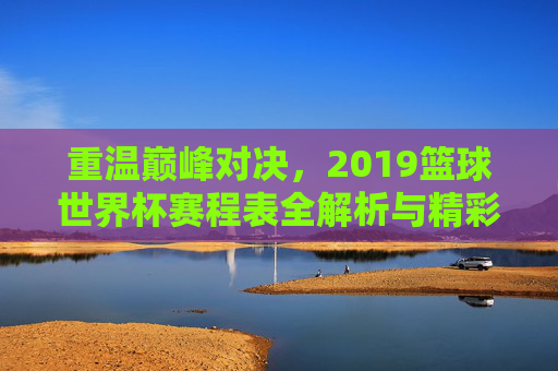 重温巅峰对决,2019篮球世界杯赛程表全解析与精彩回顾