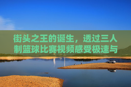 街头之王的诞生,透过三人制篮球比赛视频感受极速与激情