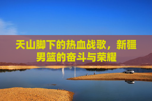 天山脚下的热血战歌,新疆男篮的奋斗与荣耀
