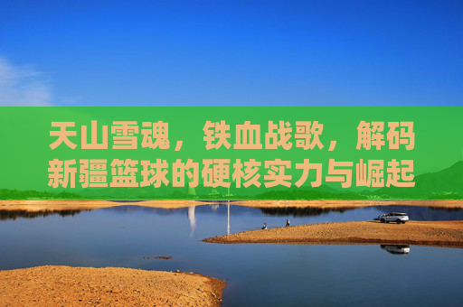 天山雪魂,铁血战歌,解码新疆篮球的硬核实力与崛起之路