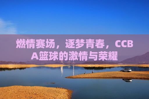 燃情赛场,逐梦青春,CCBA篮球的激情与荣耀