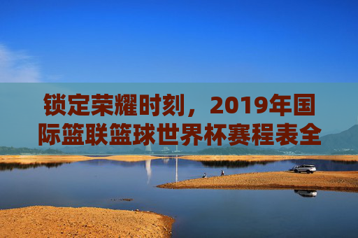 锁定荣耀时刻,2019年国际篮联篮球世界杯赛程表全解析