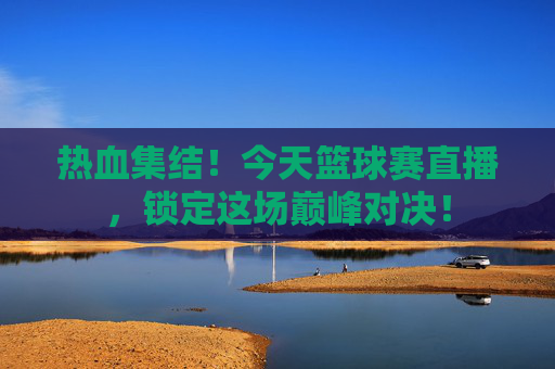 热血集结！今天篮球赛直播，锁定这场巅峰对决！