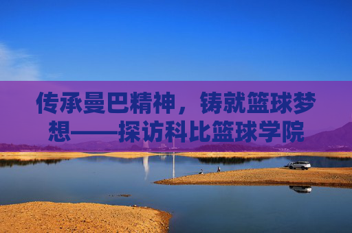 传承曼巴精神,铸就篮球梦想——探访科比篮球学院