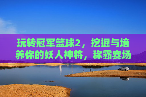 玩转冠军篮球2,挖掘与培养你的妖人神将,称霸赛场