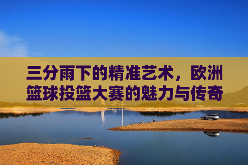 三分雨下的精准艺术，欧洲篮球投篮大赛的魅力与传奇