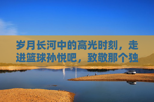 岁月长河中的高光时刻,走进篮球孙悦吧,致敬那个独一无二的二孙