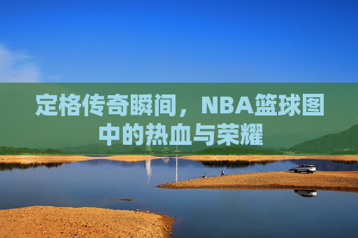 定格传奇瞬间，NBA篮球图中的热血与荣耀
